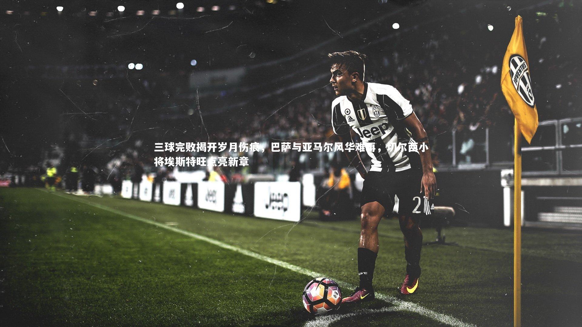 KAIYUN开云-三球完败揭开岁月伤痕，巴萨与亚马尔风华难再，切尔西小将埃斯特旺点亮新章